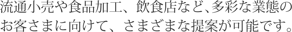 流通小売や食品加工、飲食店など､多彩な業態のお客さまに向けて、さまざまな提案が可能です。